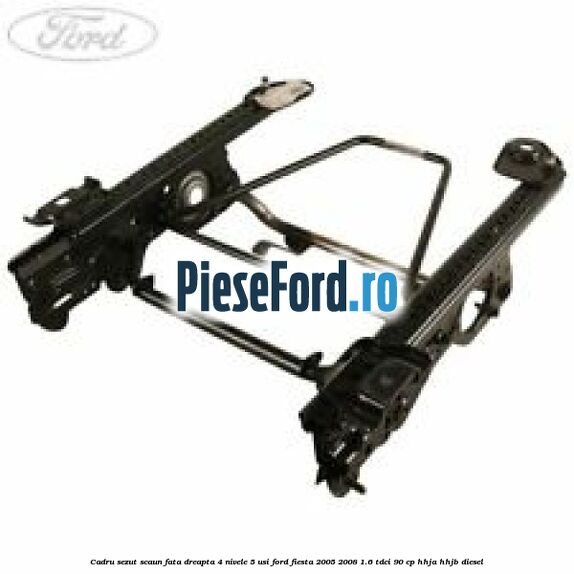 Cadru sezut scaun fata dreapta 4 nivele 5 usi Ford Fiesta 2005-2008 1.6 TDCi 90 cp HHJA, HHJB diesel