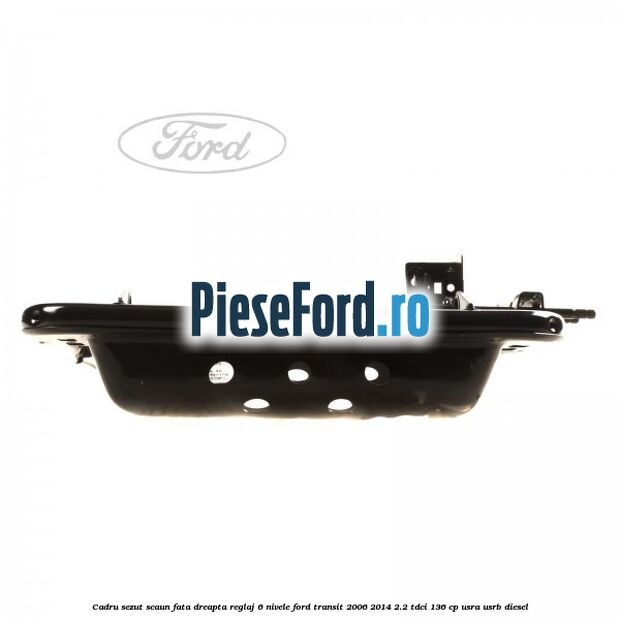 Cadru sezut scaun fata dreapta reglaj 6 nivele Ford Transit 2006-2014 2.2 TDCi 136 cp USRA, USRB diesel