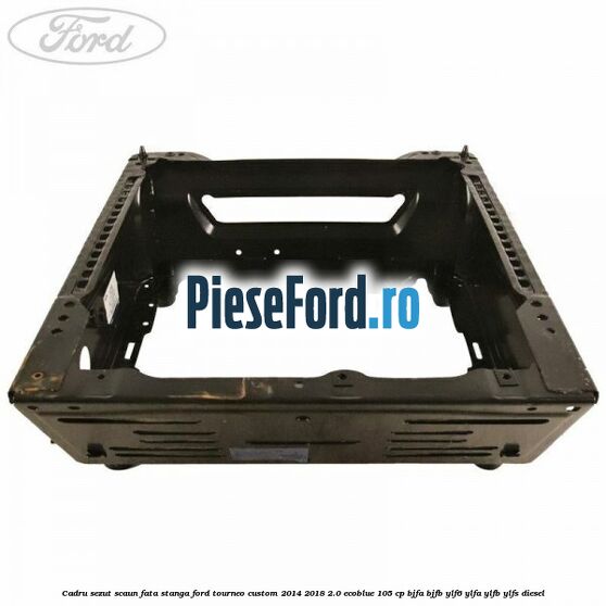 Cadru sezut scaun fata stanga Ford Tourneo Custom 2014-2018 2.0 EcoBlue 105 cp Cadru sezut scaun fata stanga Ford Tourneo Custom 2014-2018 2.0 EcoBlue 105 cp BJFA, BJFB, YLF6, YLFA, YLFB, YLFS diesel
