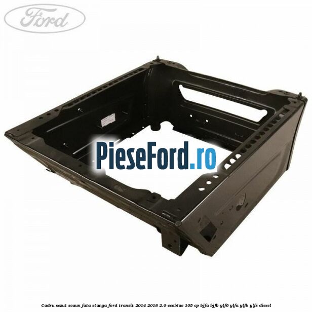 Cadru sezut scaun fata stanga Ford Transit 2014-2018 2.0 EcoBlue 105 cp BJFA, BJFB, YLF6, YLFA, YLFB, YLFS diesel