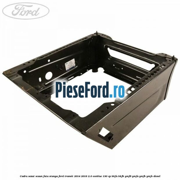 Cadru sezut scaun fata stanga Ford Transit 2014-2018 2.0 EcoBlue 130 cp BKFA, BKFB, YMF6, YMFA, YMFB, YMFS diesel