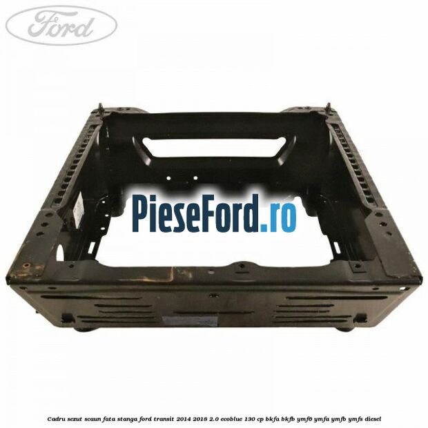 Cadru sezut scaun fata stanga Ford Transit 2014-2018 2.0 EcoBlue 130 cp BKFA, BKFB, YMF6, YMFA, YMFB, YMFS diesel