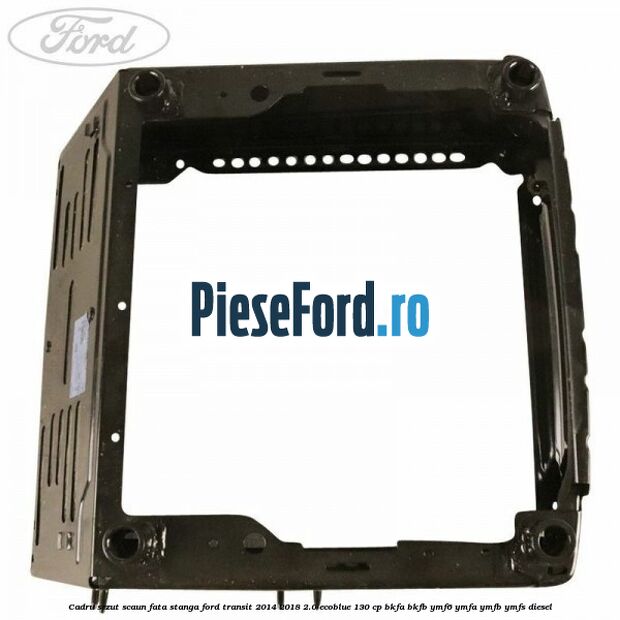 Cadru sezut scaun fata stanga Ford Transit 2014-2018 2.0 EcoBlue 130 cp BKFA, BKFB, YMF6, YMFA, YMFB, YMFS diesel