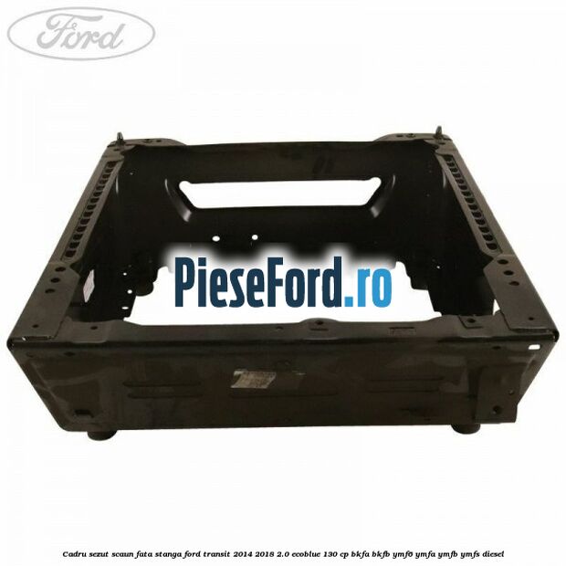 Cadru sezut scaun fata stanga Ford Transit 2014-2018 2.0 EcoBlue 130 cp BKFA, BKFB, YMF6, YMFA, YMFB, YMFS diesel