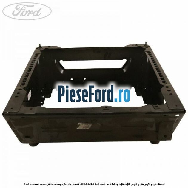 Cadru sezut scaun fata stanga Ford Transit 2014-2018 2.0 EcoBlue 170 cp Cadru sezut scaun fata stanga Ford Transit 2014-2018 2.0 EcoBlue 170 cp BLFA, BLFB, YNF6, YNFA, YNFB, YNFS diesel