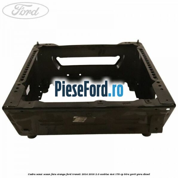 Cadru sezut scaun fata stanga Ford Transit 2014-2018 2.0 EcoBlue 4x4 170 cp BLRA, YNR6, YNRA diesel