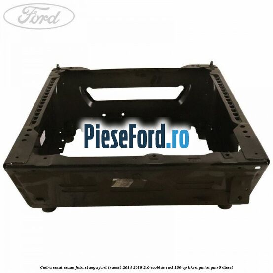 Cadru sezut scaun fata stanga Ford Transit 2014-2018 2.0 EcoBlue RWD 130 cp BKRA, YMHA, YMR6 diesel