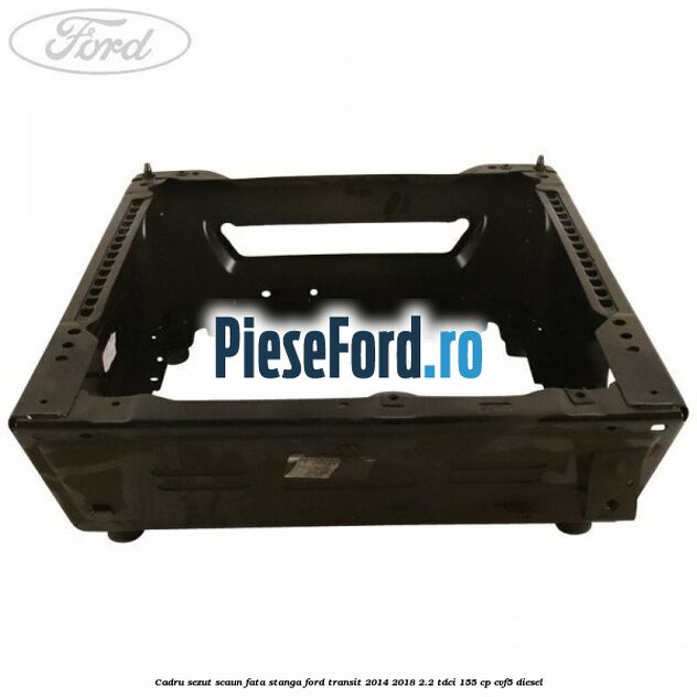 Cadru sezut scaun fata stanga Ford Transit 2014-2018 2.2 TDCi 155 cp CVF5 diesel