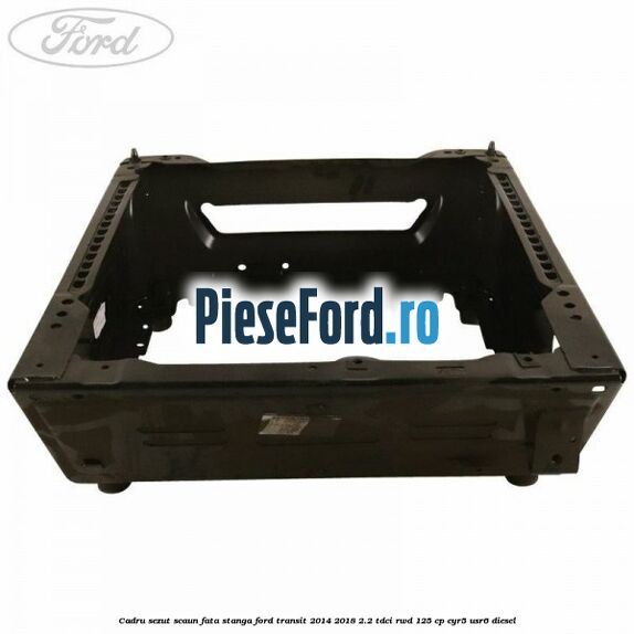 Cadru sezut scaun fata stanga Ford Transit 2014-2018 2.2 TDCi RWD 125 cp CYR5, USR6 diesel