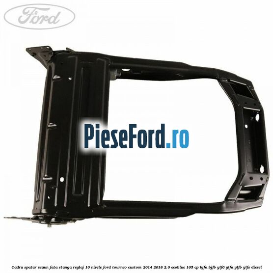 Cadru spatar scaun fata stanga reglaj 10 nivele Ford Tourneo Custom 2014-2018 2.0 EcoBlue 105 cp BJFA, BJFB, YLF6, YLFA, YLFB, YLFS diesel