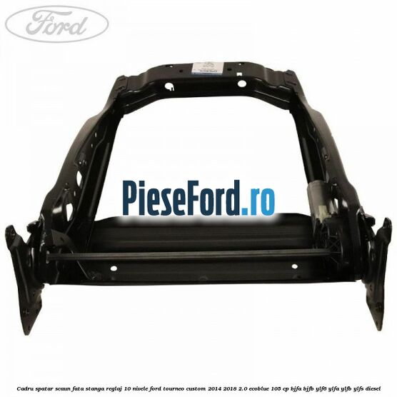 Cadru spatar scaun fata stanga reglaj 10 nivele Ford Tourneo Custom 2014-2018 2.0 EcoBlue 105 cp BJFA, BJFB, YLF6, YLFA, YLFB, YLFS diesel