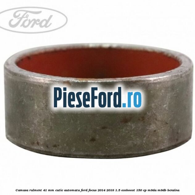 Camasa rulment 41 mm cutie automata Ford Focus 2014-2018 1.5 EcoBoost 150 cp Camasa rulment 41 mm cutie automata Ford Focus 2014-2018 1.5 EcoBoost 150 cp M8DA, M8DB benzina