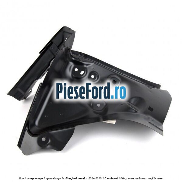 Canal scurgere apa hayon stanga berlina Ford Mondeo 2014-2018 1.5 EcoBoost 160 cp UNCA, UNCB, UNCE, UNCF benzina