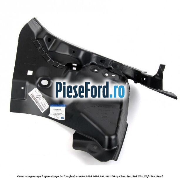 Canal scurgere apa hayon stanga berlina Ford Mondeo 2014-2018 2.0 TDCi 150 cp T7CA, T7CC, T7CD, T7CE, T7CF, T7CN diesel