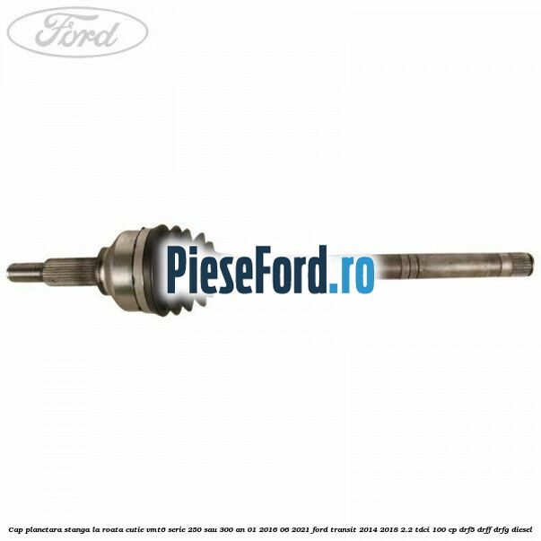 Cap planetara stanga la roata cutie VMT6 serie 250 sau 300 an 01/2016-06/2021 Ford Transit 2014-2018 2.2 TDCi 100 cp DRF5, DRFF, DRFG diesel
