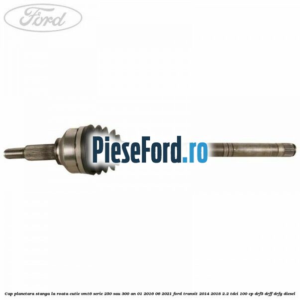 Cap planetara stanga la roata cutie VMT6 serie 250 sau 300 an 01/2016-06/2021 Ford Transit 2014-2018 2.2 TDCi 100 cp DRF5, DRFF, DRFG diesel