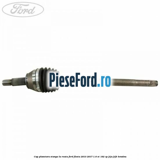 Cap planetara stanga la roata Ford Fiesta 2013-2017 1.6 ST 182 cp JTJA, JTJB benzina