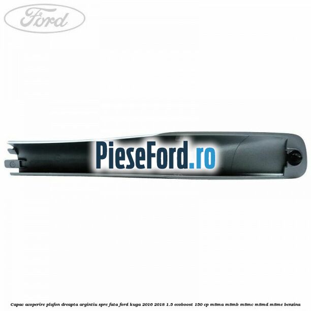 Capac acoperire plafon dreapta argintiu spre fata Ford Kuga 2016-2018 1.5 EcoBoost 150 cp M8MA, M8MB, M8MC, M8MD, M8ME benzina