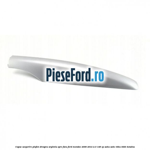 Capac acoperire plafon dreapta argintiu spre fata Ford Mondeo 2008-2014 2.0 145 cp AOBA, AOBC, TBBA, TBBB benzina