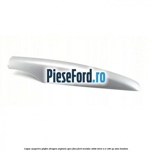 Capac acoperire plafon dreapta argintiu spre fata Ford Mondeo 2008-2014 2.3 160 cp