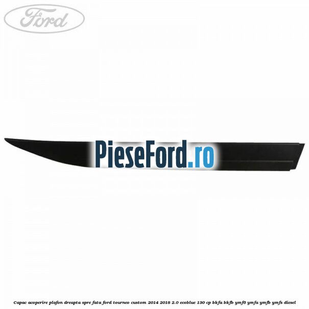 Capac acoperire plafon dreapta spre fata Ford Tourneo Custom 2014-2018 2.0 EcoBlue 130 cp BKFA, BKFB, YMF6, YMFA, YMFB, YMFS diesel