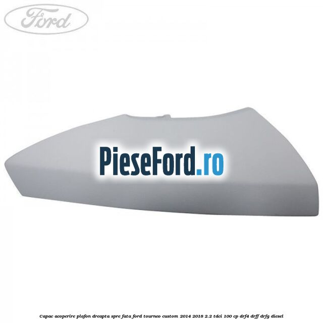 Capac acoperire plafon dreapta spre fata Ford Tourneo Custom 2014-2018 2.2 TDCi 100 cp DRF4, DRFF, DRFG diesel