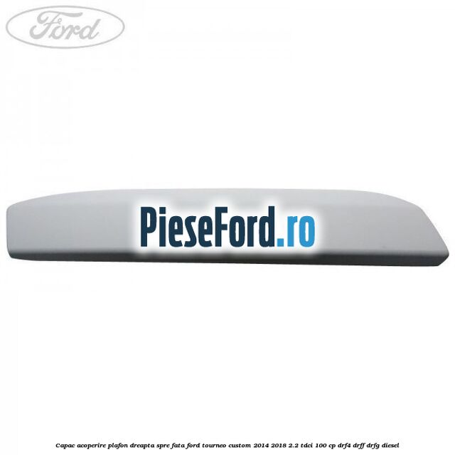 Capac acoperire plafon dreapta spre fata Ford Tourneo Custom 2014-2018 2.2 TDCi 100 cp DRF4, DRFF, DRFG diesel