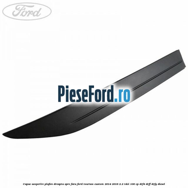 Capac acoperire plafon dreapta spre fata Ford Tourneo Custom 2014-2018 2.2 TDCi 100 cp DRF4, DRFF, DRFG diesel