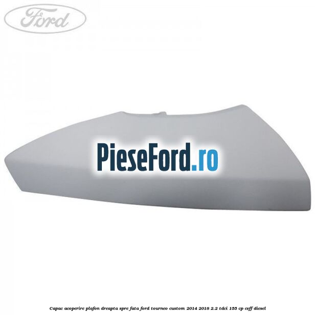 Capac acoperire plafon dreapta spre fata Ford Tourneo Custom 2014-2018 2.2 TDCi 155 cp Capac acoperire plafon dreapta spre fata Ford Tourneo Custom 2014-2018 2.2 TDCi 155 cp CVFF diesel
