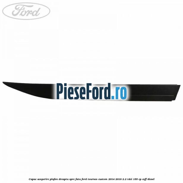Capac acoperire plafon dreapta spre fata Ford Tourneo Custom 2014-2018 2.2 TDCi 155 cp CVFF diesel