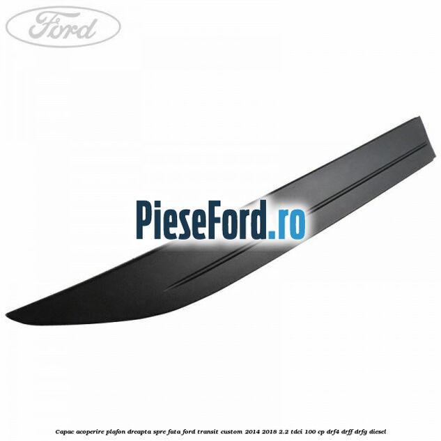 Capac acoperire plafon dreapta spre fata Ford Transit Custom 2014-2018 2.2 TDCi 100 cp DRF4, DRFF, DRFG diesel