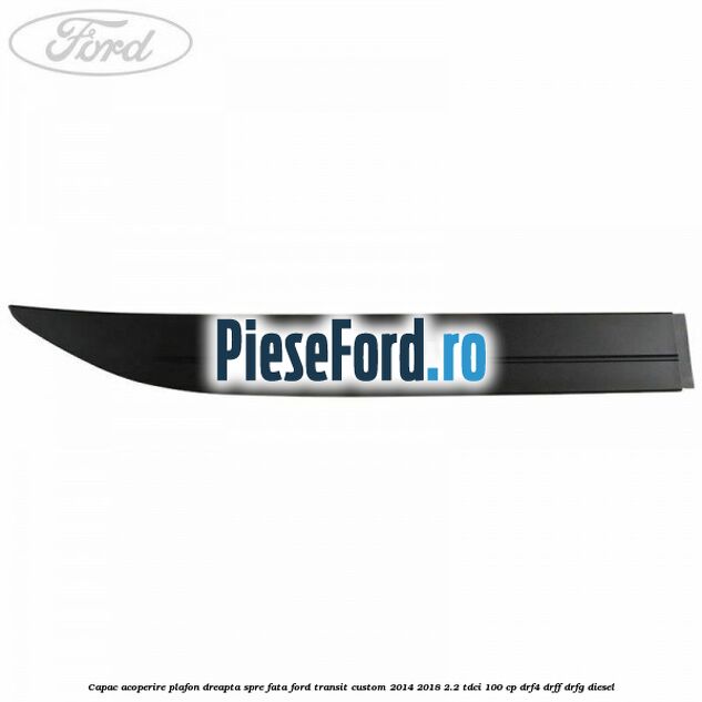 Capac acoperire plafon dreapta spre fata Ford Transit Custom 2014-2018 2.2 TDCi 100 cp DRF4, DRFF, DRFG diesel