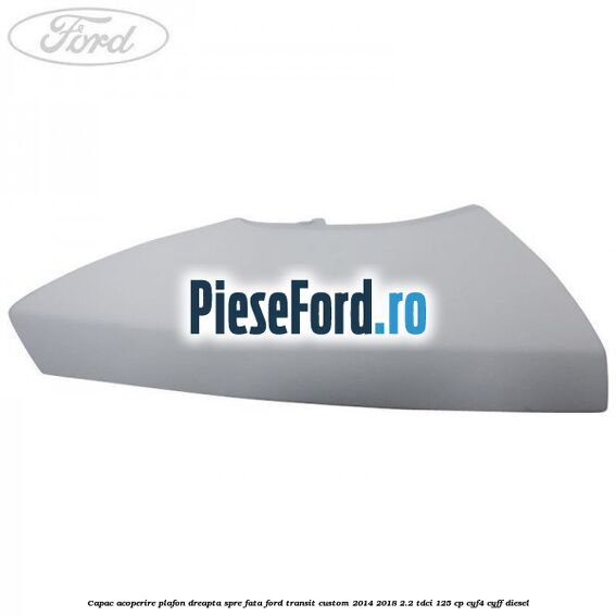 Capac acoperire plafon dreapta spre fata Ford Transit Custom 2014-2018 2.2 TDCi 125 cp CYF4, CYFF diesel