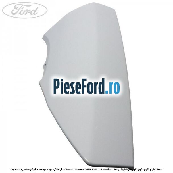 Capac acoperire plafon dreapta spre fata Ford Transit Custom 2019-2023 2.0 EcoBlue 170 cp BLFA, BLFB, YNF6, YNFA, YNFB, YNFS diesel