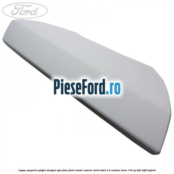 Capac acoperire plafon dreapta spre fata Ford Transit Custom 2019-2023 2.0 EcoBlue mHEV 170 cp BLFC, BLFD Hybrid
