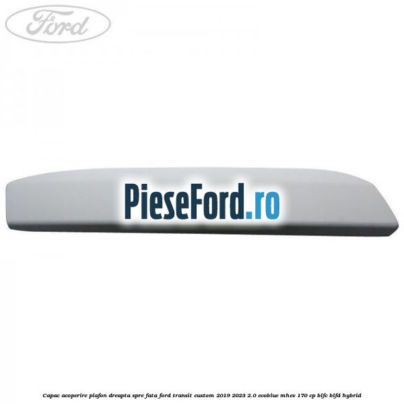 Capac acoperire plafon dreapta spre fata Ford Transit Custom 2019-2023 2.0 EcoBlue mHEV 170 cp BLFC, BLFD Hybrid