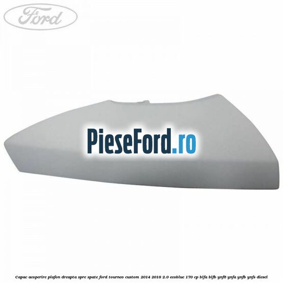 Capac acoperire plafon dreapta spre spate Ford Tourneo Custom 2014-2018 2.0 EcoBlue 170 cp BLFA, BLFB, YNF6, YNFA, YNFB, YNFS diesel
