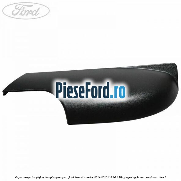 Capac acoperire plafon dreapta spre spate Ford Transit Courier 2014-2018 1.5 TDCi 75 cp UGCA, UGCB, XUCC, XUCD, XUCE diesel