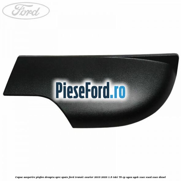 Capac acoperire plafon dreapta spre spate Ford Transit Courier 2019-2023 1.5 TDCi 75 cp UGCA, UGCB, XUCC, XUCD, XUCE diesel