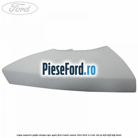 Capac acoperire plafon dreapta spre spate Ford Transit Custom 2014-2018 2.2 TDCi 100 cp DRF4, DRFF, DRFG diesel