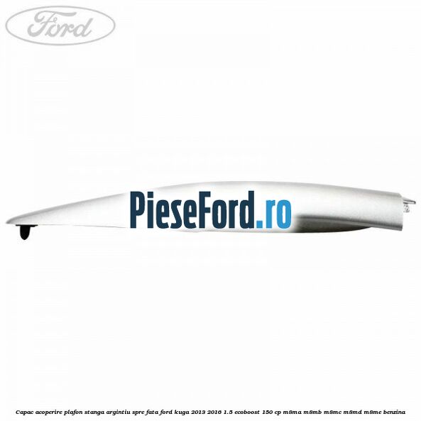 Capac acoperire plafon stanga argintiu spre fata Ford Kuga 2013-2016 1.5 EcoBoost 150 cp M8MA, M8MB, M8MC, M8MD, M8ME benzina