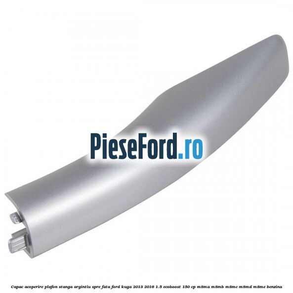 Capac acoperire plafon stanga argintiu spre fata Ford Kuga 2013-2016 1.5 EcoBoost 150 cp M8MA, M8MB, M8MC, M8MD, M8ME benzina
