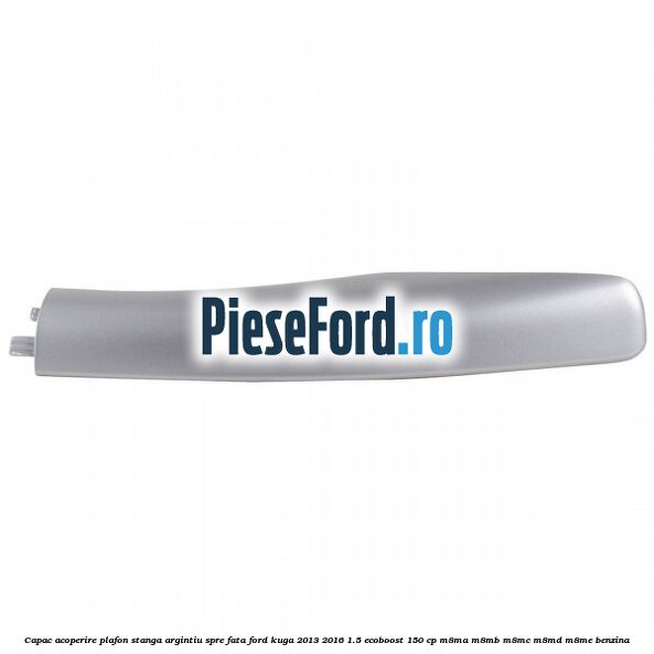 Capac acoperire plafon stanga argintiu spre fata Ford Kuga 2013-2016 1.5 EcoBoost 150 cp M8MA, M8MB, M8MC, M8MD, M8ME benzina