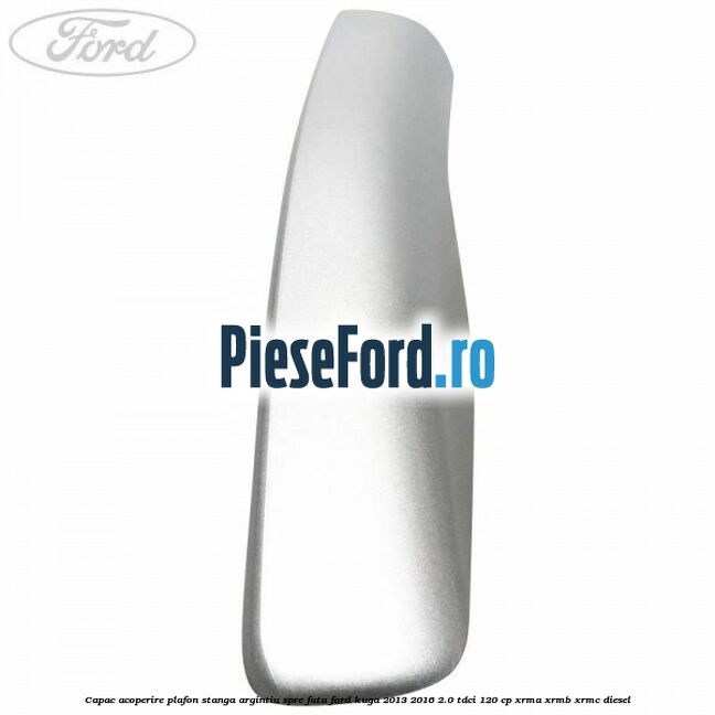 Capac acoperire plafon stanga argintiu spre fata Ford Kuga 2013-2016 2.0 TDCi 120 cp Capac acoperire plafon stanga argintiu spre fata Ford Kuga 2013-2016 2.0 TDCi 120 cp XRMA, XRMB, XRMC diesel