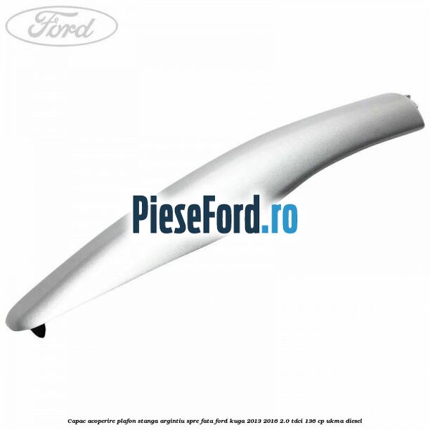 Capac acoperire plafon stanga argintiu spre fata Ford Kuga 2013-2016 2.0 TDCi 136 cp UKMA diesel