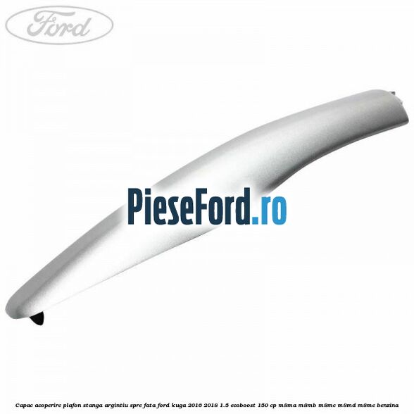 Capac acoperire plafon stanga argintiu spre fata Ford Kuga 2016-2018 1.5 EcoBoost 150 cp M8MA, M8MB, M8MC, M8MD, M8ME benzina