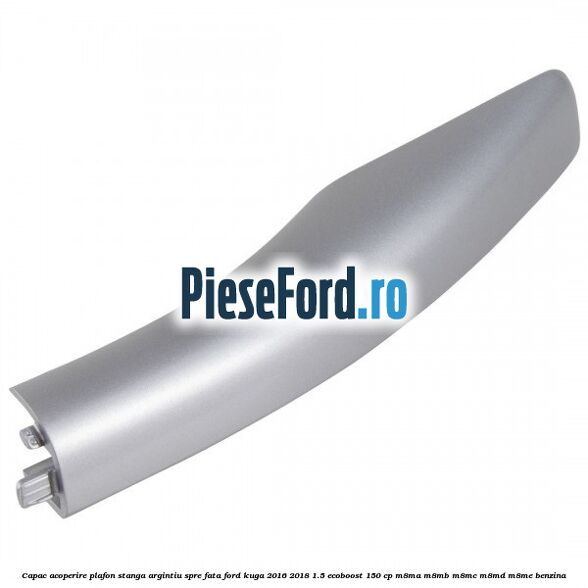 Capac acoperire plafon stanga argintiu spre fata Ford Kuga 2016-2018 1.5 EcoBoost 150 cp M8MA, M8MB, M8MC, M8MD, M8ME benzina
