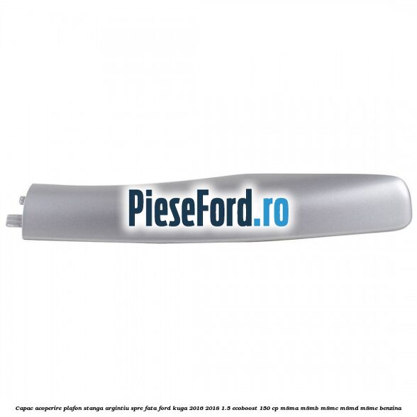 Capac acoperire plafon stanga argintiu spre fata Ford Kuga 2016-2018 1.5 EcoBoost 150 cp M8MA, M8MB, M8MC, M8MD, M8ME benzina