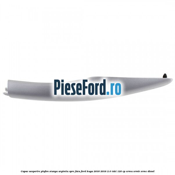 Capac acoperire plafon stanga argintiu spre fata Ford Kuga 2016-2018 2.0 TDCi 120 cp XRMA, XRMB, XRMC diesel