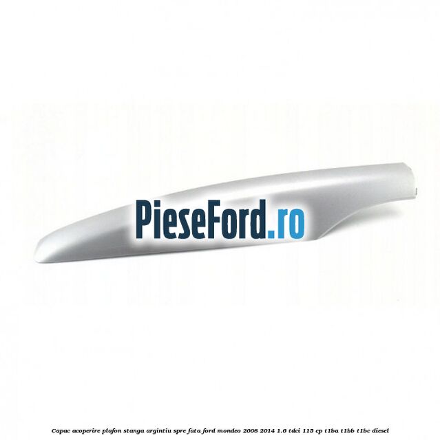 Capac acoperire plafon stanga argintiu spre fata Ford Mondeo 2008-2014 1.6 TDCi 115 cp T1BA, T1BB, T1BC diesel